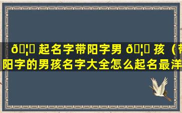 🦆 起名字带阳字男 🦆 孩（带阳字的男孩名字大全怎么起名最洋气）